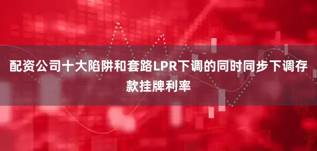 配资公司十大陷阱和套路LPR下调的同时同步下调存款挂牌利率