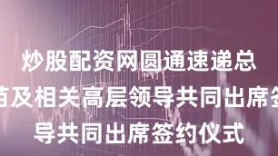 炒股配资网圆通速递总裁潘水苗及相关高层领导共同出席签约仪式