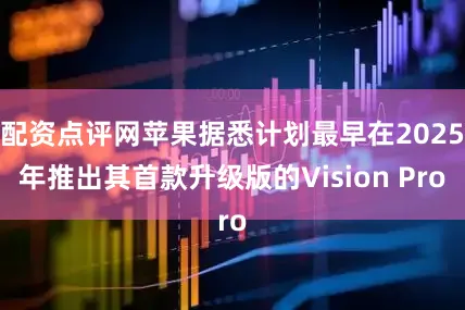 配资点评网苹果据悉计划最早在2025年推出其首款升级版的Vision Pro