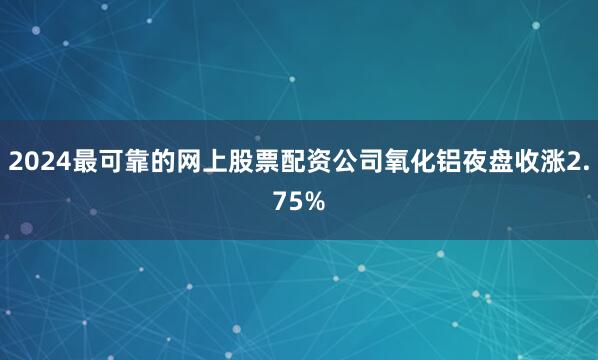 2024最可靠的网上股票配资公司氧化铝夜盘收涨2.75%