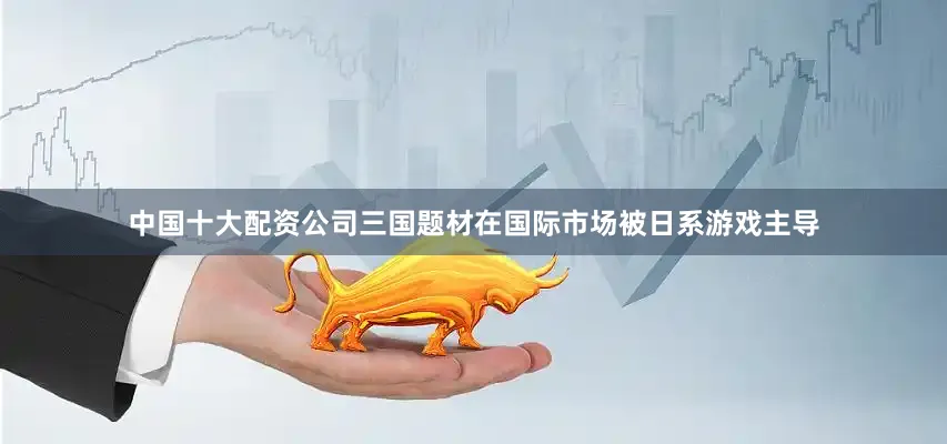 中国十大配资公司三国题材在国际市场被日系游戏主导