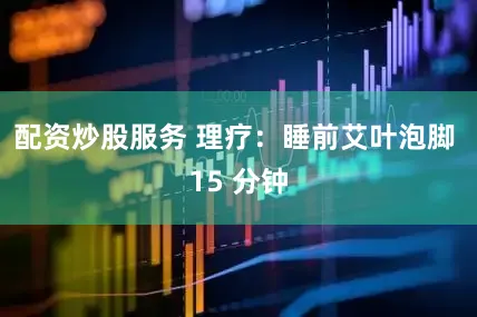 配资炒股服务 理疗：睡前艾叶泡脚 15 分钟