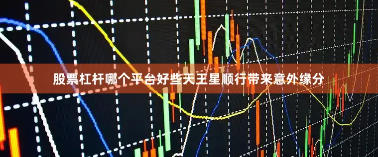股票杠杆哪个平台好些天王星顺行带来意外缘分